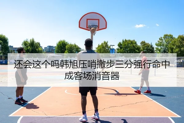 还会这个吗韩旭压哨撤步三分强行命中成客场消音器
