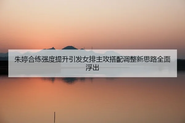 朱婷合练强度提升引发女排主攻搭配调整新思路全面浮出