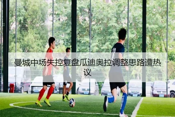 曼城中场失控复盘瓜迪奥拉调整思路遭热议